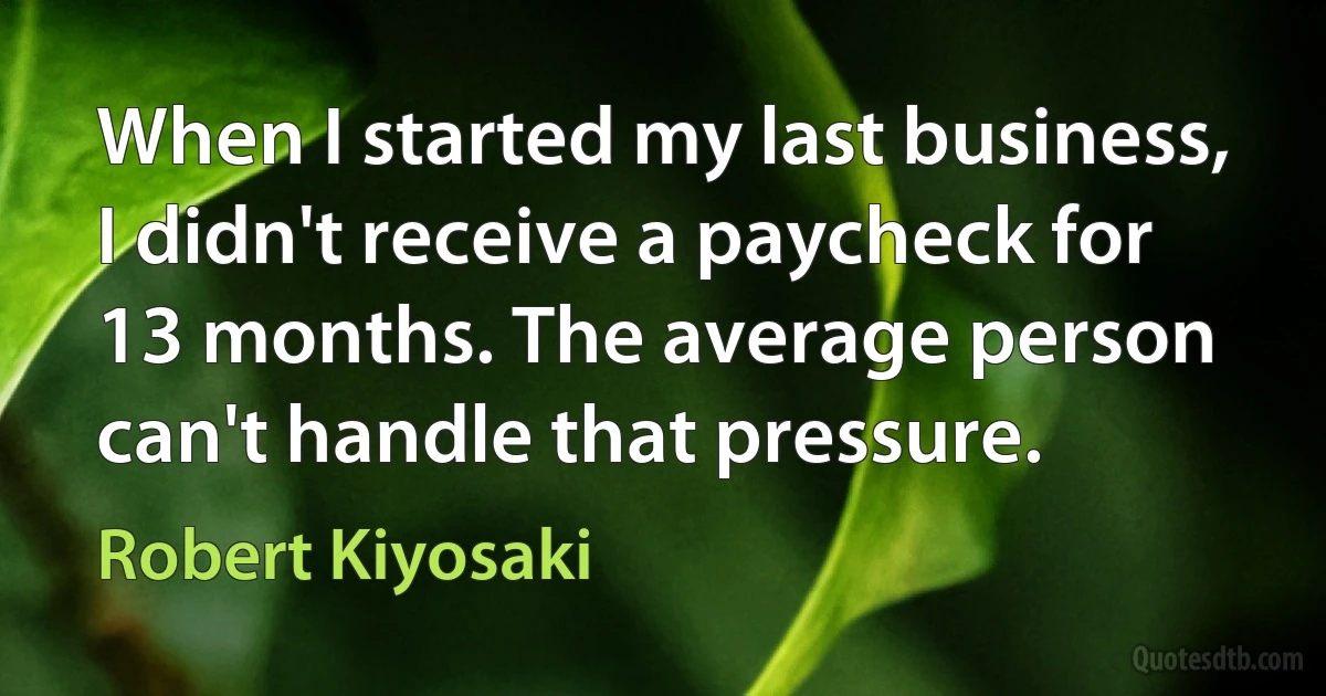 When I started my last business, I didn't receive a paycheck for 13 months. The average person can't handle that pressure. (Robert Kiyosaki)