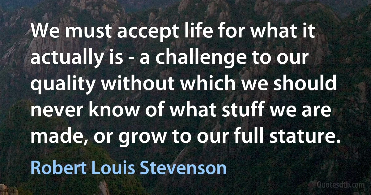 We must accept life for what it actually is - a challenge to our quality without which we should never know of what stuff we are made, or grow to our full stature. (Robert Louis Stevenson)