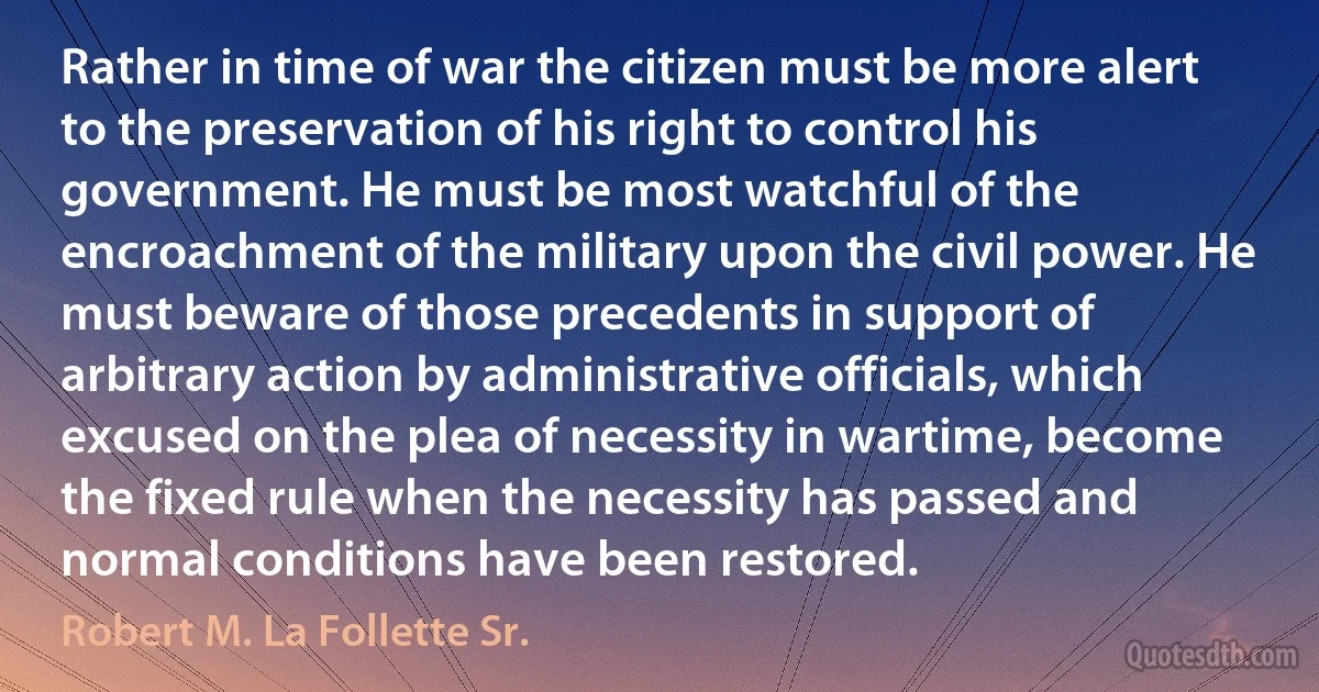 Rather in time of war the citizen must be more alert to the preservation of his right to control his government. He must be most watchful of the encroachment of the military upon the civil power. He must beware of those precedents in support of arbitrary action by administrative officials, which excused on the plea of necessity in wartime, become the fixed rule when the necessity has passed and normal conditions have been restored. (Robert M. La Follette Sr.)