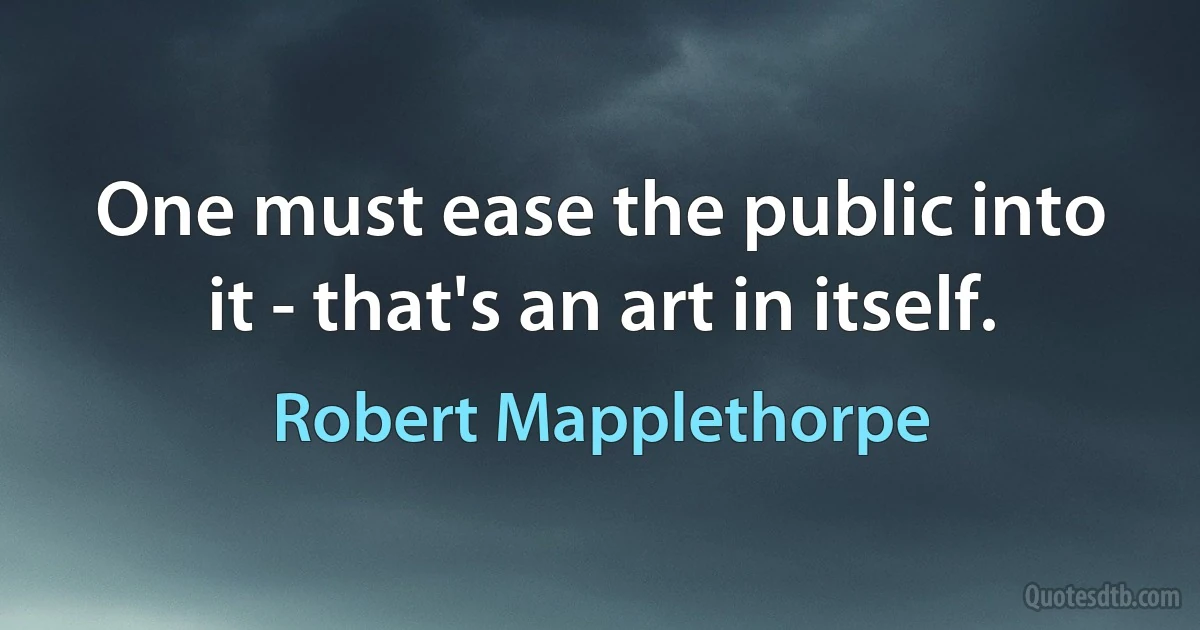 One must ease the public into it - that's an art in itself. (Robert Mapplethorpe)