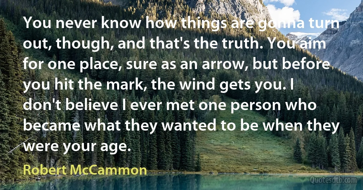 You never know how things are gonna turn out, though, and that's the truth. You aim for one place, sure as an arrow, but before you hit the mark, the wind gets you. I don't believe I ever met one person who became what they wanted to be when they were your age. (Robert McCammon)