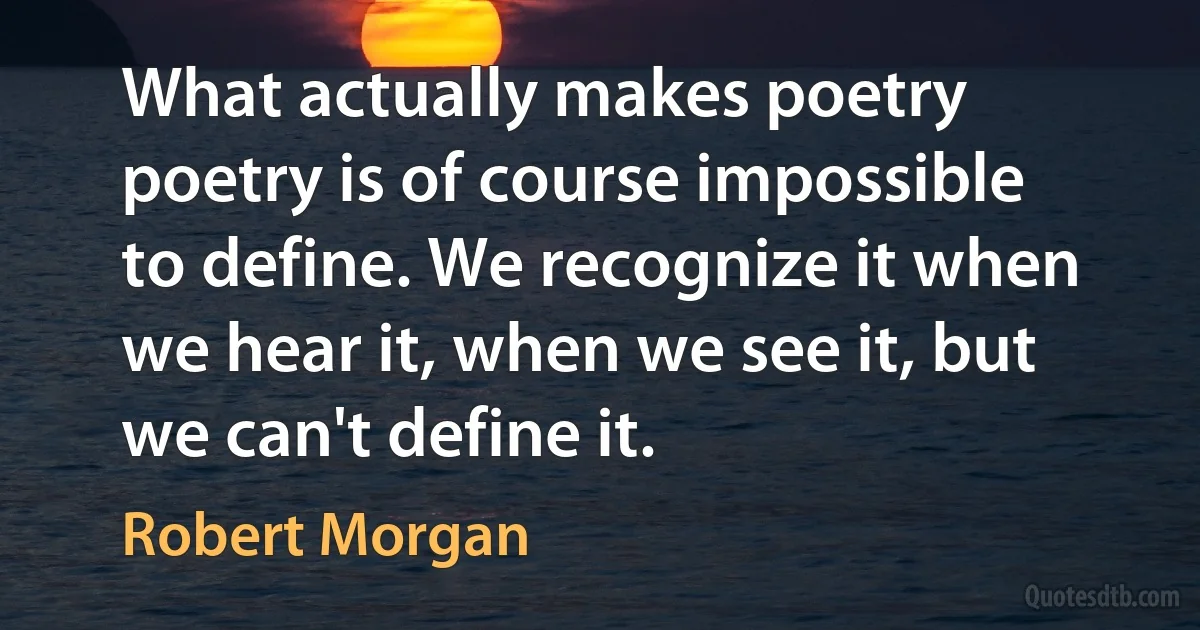 What actually makes poetry poetry is of course impossible to define. We recognize it when we hear it, when we see it, but we can't define it. (Robert Morgan)