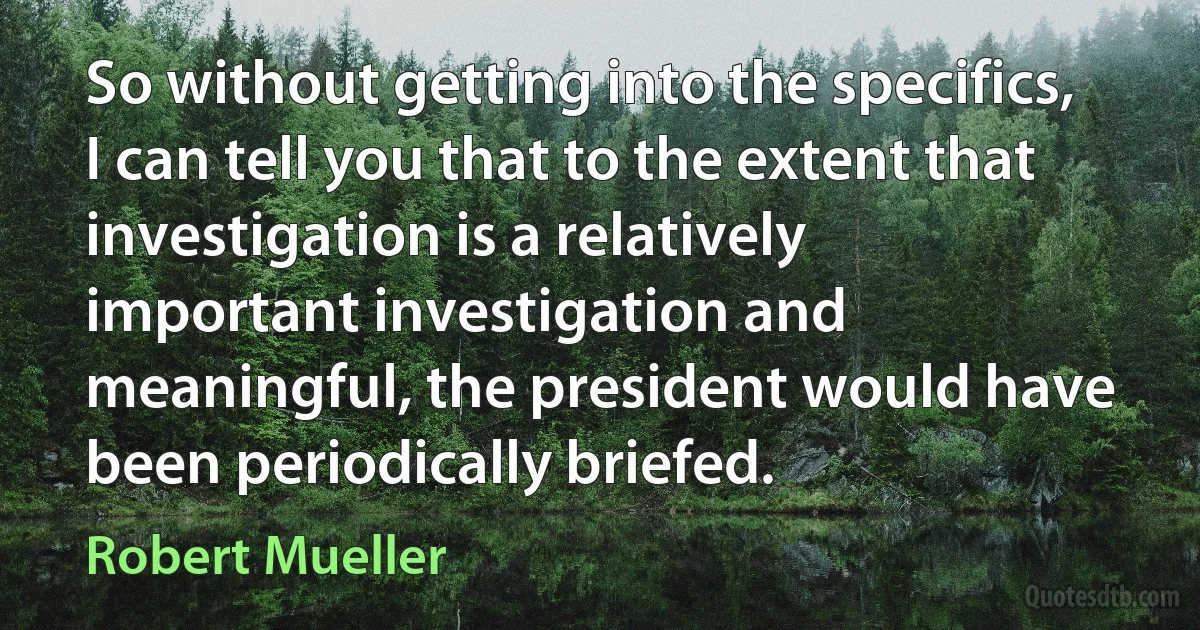 So without getting into the specifics, I can tell you that to the extent that investigation is a relatively important investigation and meaningful, the president would have been periodically briefed. (Robert Mueller)