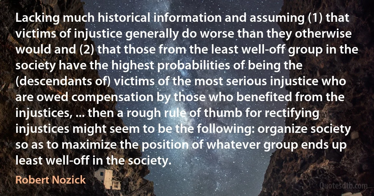 Lacking much historical information and assuming (1) that victims of injustice generally do worse than they otherwise would and (2) that those from the least well-off group in the society have the highest probabilities of being the (descendants of) victims of the most serious injustice who are owed compensation by those who benefited from the injustices, ... then a rough rule of thumb for rectifying injustices might seem to be the following: organize society so as to maximize the position of whatever group ends up least well-off in the society. (Robert Nozick)