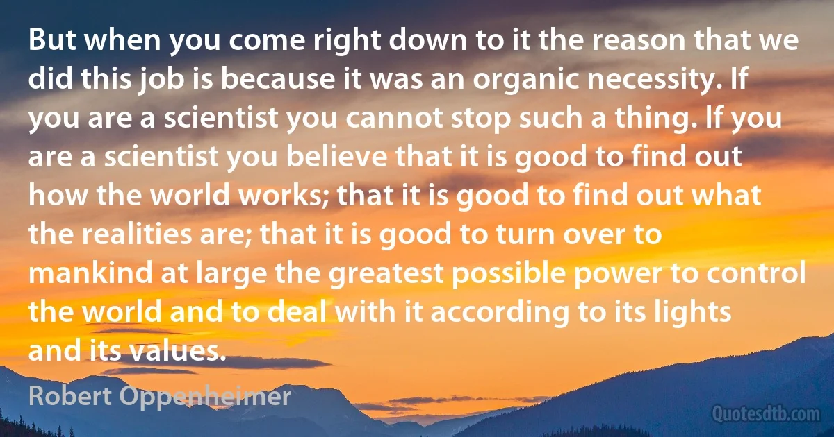 But when you come right down to it the reason that we did this job is because it was an organic necessity. If you are a scientist you cannot stop such a thing. If you are a scientist you believe that it is good to find out how the world works; that it is good to find out what the realities are; that it is good to turn over to mankind at large the greatest possible power to control the world and to deal with it according to its lights and its values. (Robert Oppenheimer)