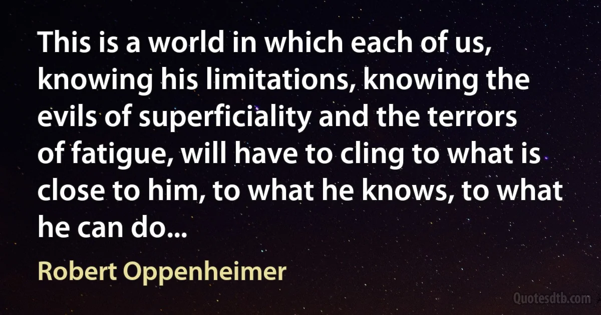 This is a world in which each of us, knowing his limitations, knowing the evils of superficiality and the terrors of fatigue, will have to cling to what is close to him, to what he knows, to what he can do... (Robert Oppenheimer)