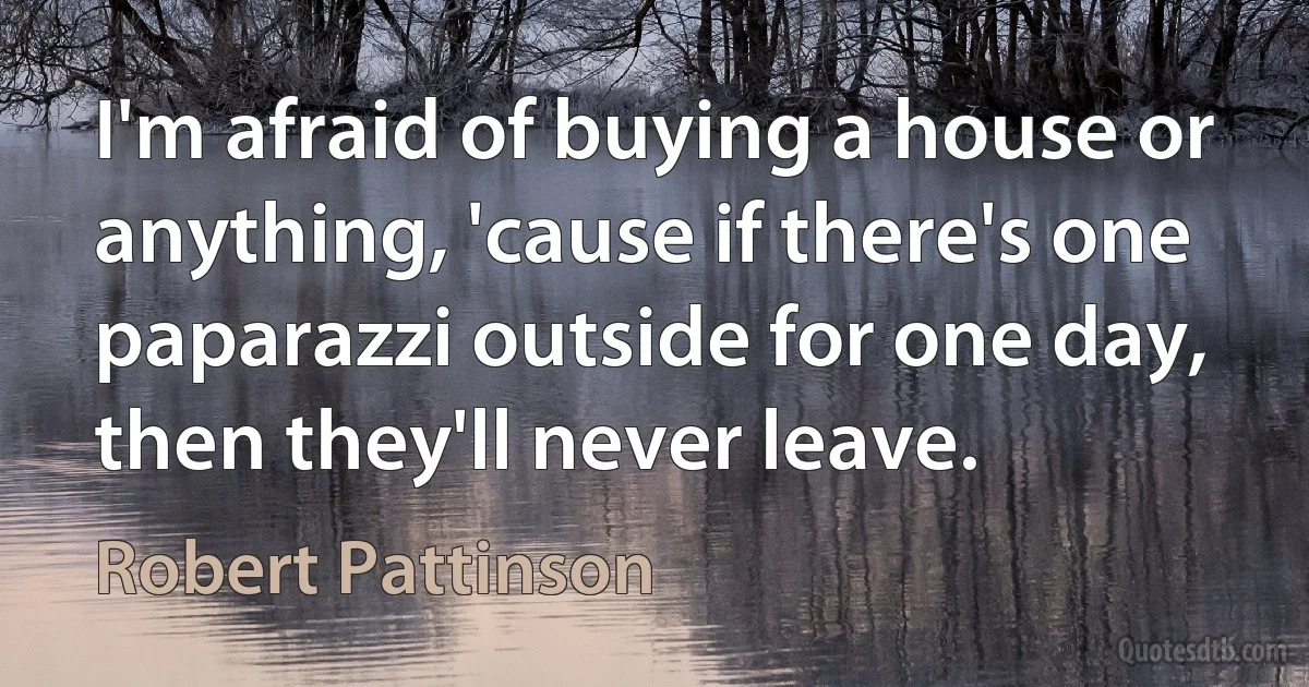 I'm afraid of buying a house or anything, 'cause if there's one paparazzi outside for one day, then they'll never leave. (Robert Pattinson)