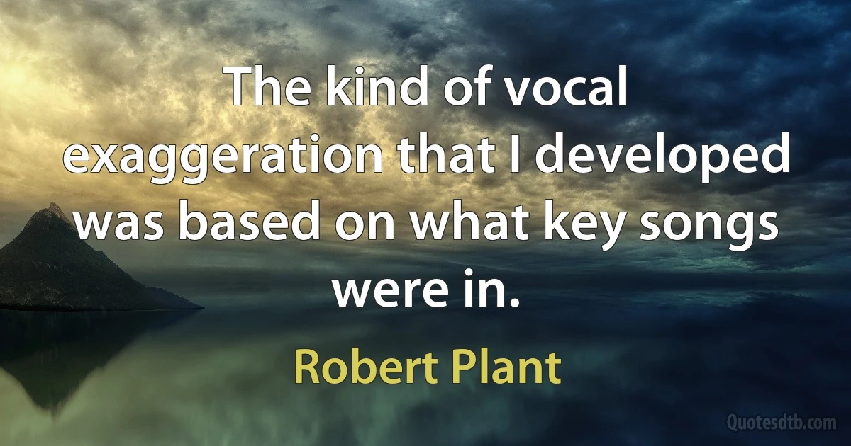 The kind of vocal exaggeration that I developed was based on what key songs were in. (Robert Plant)