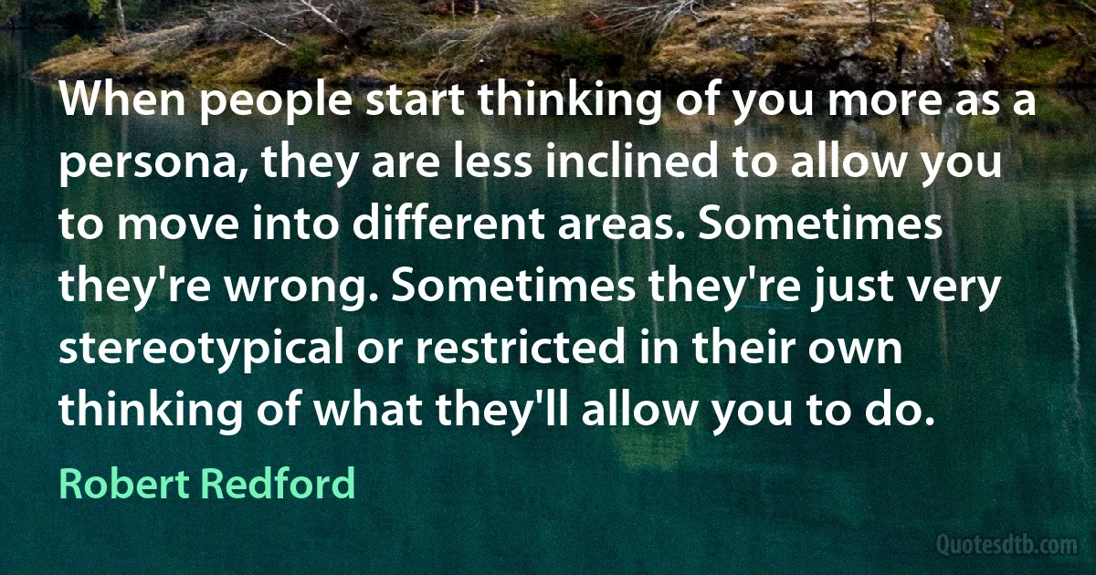 When people start thinking of you more as a persona, they are less inclined to allow you to move into different areas. Sometimes they're wrong. Sometimes they're just very stereotypical or restricted in their own thinking of what they'll allow you to do. (Robert Redford)