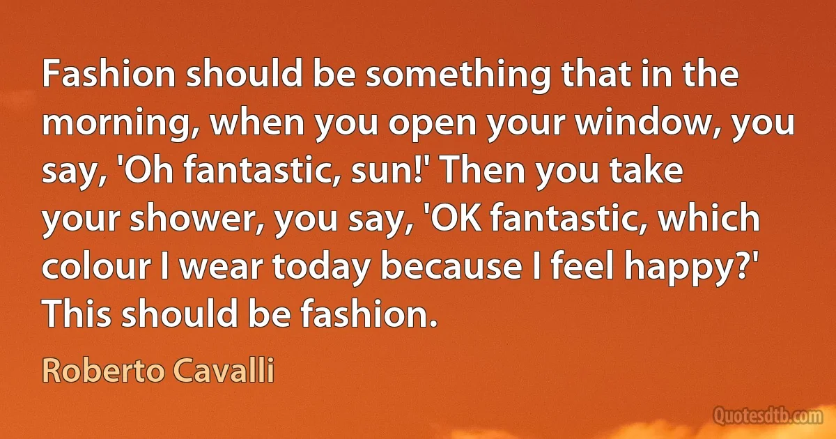 Fashion should be something that in the morning, when you open your window, you say, 'Oh fantastic, sun!' Then you take your shower, you say, 'OK fantastic, which colour I wear today because I feel happy?' This should be fashion. (Roberto Cavalli)