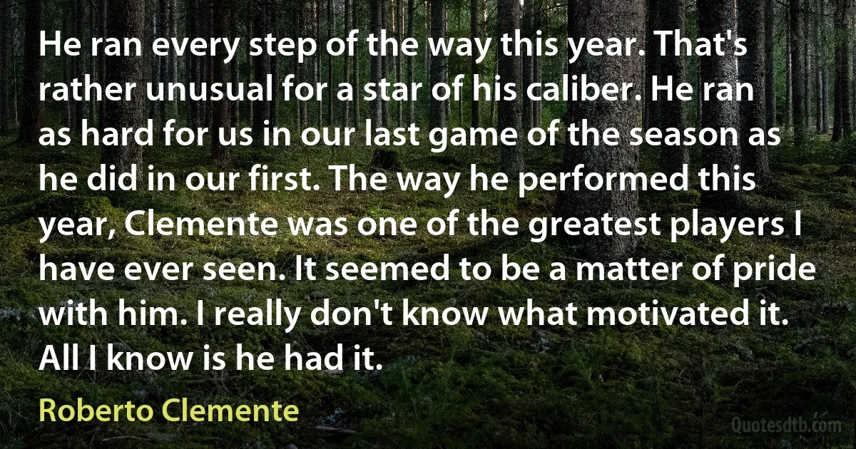 He ran every step of the way this year. That's rather unusual for a star of his caliber. He ran as hard for us in our last game of the season as he did in our first. The way he performed this year, Clemente was one of the greatest players I have ever seen. It seemed to be a matter of pride with him. I really don't know what motivated it. All I know is he had it. (Roberto Clemente)