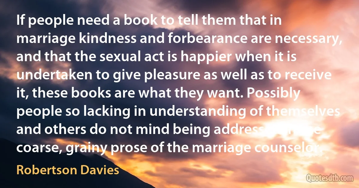 If people need a book to tell them that in marriage kindness and forbearance are necessary, and that the sexual act is happier when it is undertaken to give pleasure as well as to receive it, these books are what they want. Possibly people so lacking in understanding of themselves and others do not mind being addressed in the coarse, grainy prose of the marriage counselor. (Robertson Davies)