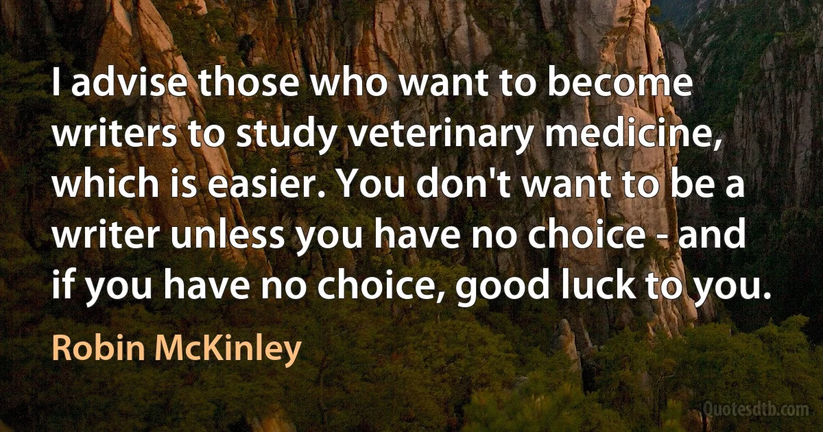 I advise those who want to become writers to study veterinary medicine, which is easier. You don't want to be a writer unless you have no choice - and if you have no choice, good luck to you. (Robin McKinley)