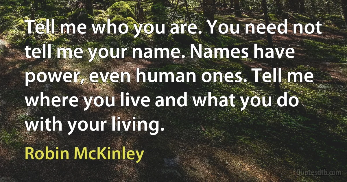 Tell me who you are. You need not tell me your name. Names have power, even human ones. Tell me where you live and what you do with your living. (Robin McKinley)