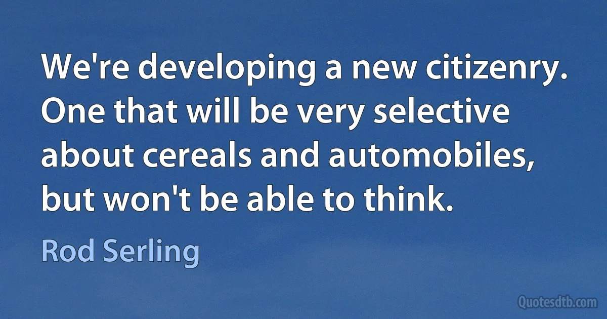 We're developing a new citizenry. One that will be very selective about cereals and automobiles, but won't be able to think. (Rod Serling)