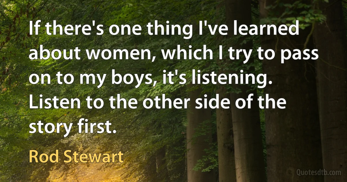 If there's one thing I've learned about women, which I try to pass on to my boys, it's listening. Listen to the other side of the story first. (Rod Stewart)