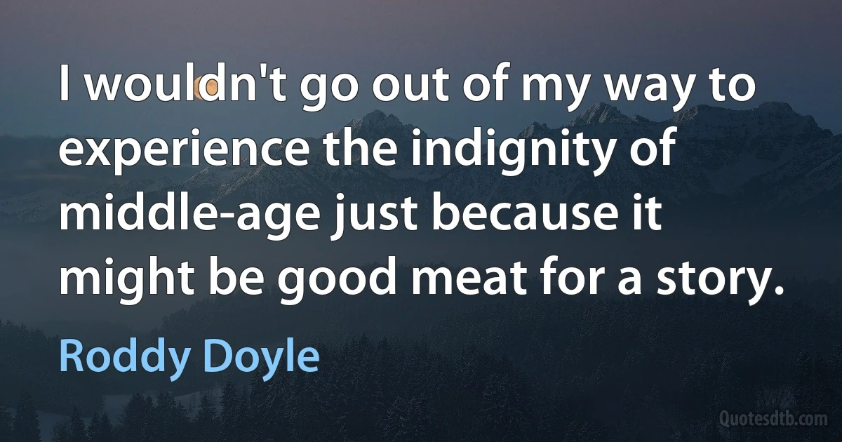 I wouldn't go out of my way to experience the indignity of middle-age just because it might be good meat for a story. (Roddy Doyle)