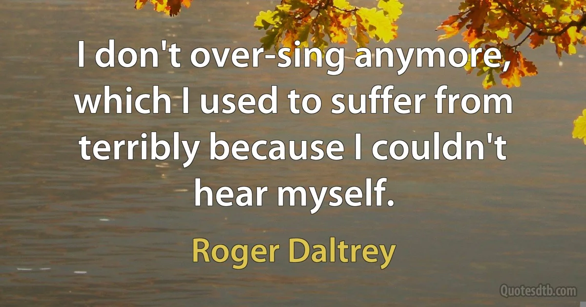 I don't over-sing anymore, which I used to suffer from terribly because I couldn't hear myself. (Roger Daltrey)