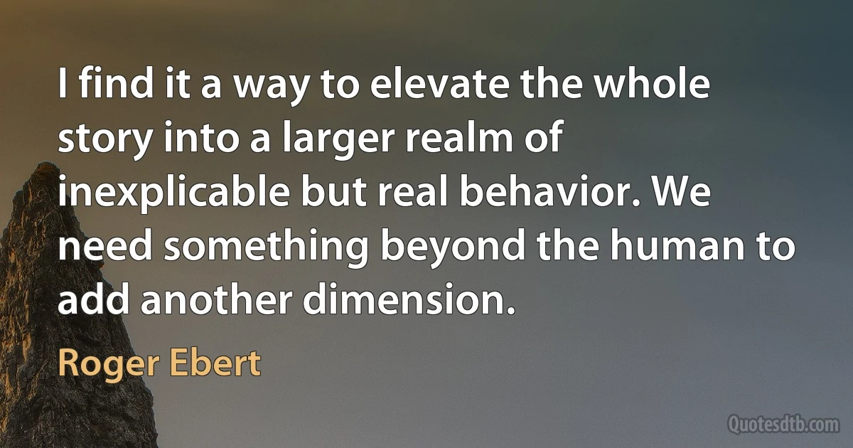 I find it a way to elevate the whole story into a larger realm of inexplicable but real behavior. We need something beyond the human to add another dimension. (Roger Ebert)