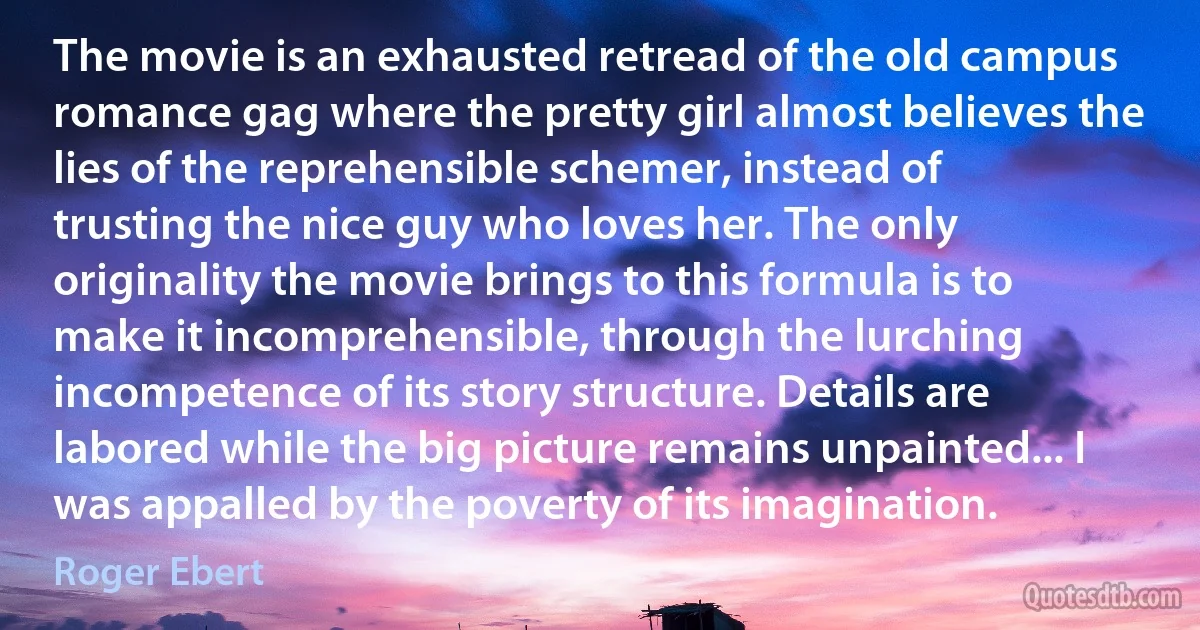 The movie is an exhausted retread of the old campus romance gag where the pretty girl almost believes the lies of the reprehensible schemer, instead of trusting the nice guy who loves her. The only originality the movie brings to this formula is to make it incomprehensible, through the lurching incompetence of its story structure. Details are labored while the big picture remains unpainted... I was appalled by the poverty of its imagination. (Roger Ebert)