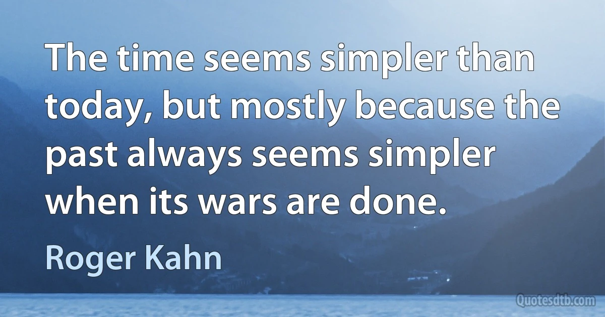 The time seems simpler than today, but mostly because the past always seems simpler when its wars are done. (Roger Kahn)