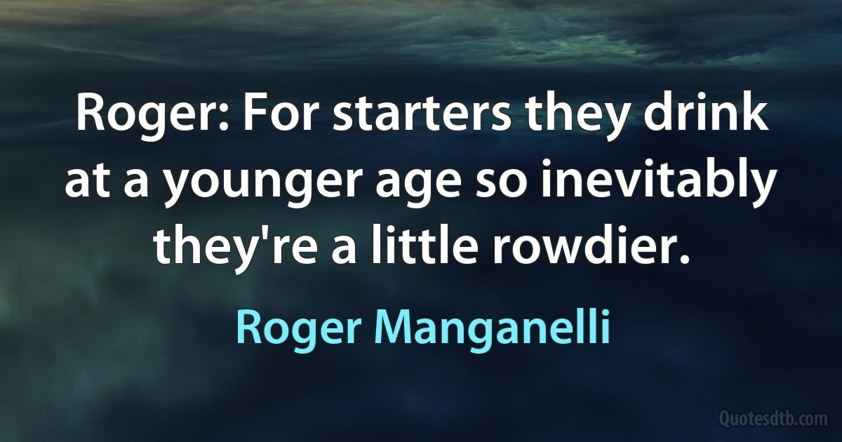 Roger: For starters they drink at a younger age so inevitably they're a little rowdier. (Roger Manganelli)