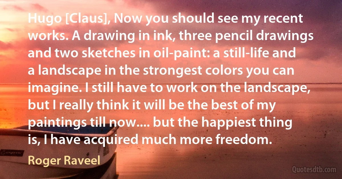 Hugo [Claus], Now you should see my recent works. A drawing in ink, three pencil drawings and two sketches in oil-paint: a still-life and a landscape in the strongest colors you can imagine. I still have to work on the landscape, but I really think it will be the best of my paintings till now.... but the happiest thing is, I have acquired much more freedom. (Roger Raveel)