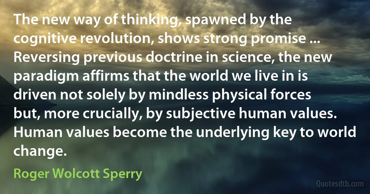 The new way of thinking, spawned by the cognitive revolution, shows strong promise ... Reversing previous doctrine in science, the new paradigm affirms that the world we live in is driven not solely by mindless physical forces but, more crucially, by subjective human values. Human values become the underlying key to world change. (Roger Wolcott Sperry)