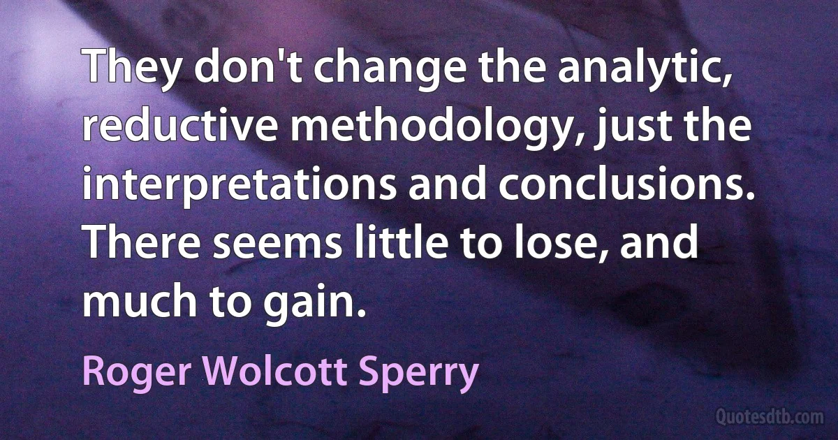 They don't change the analytic, reductive methodology, just the interpretations and conclusions. There seems little to lose, and much to gain. (Roger Wolcott Sperry)