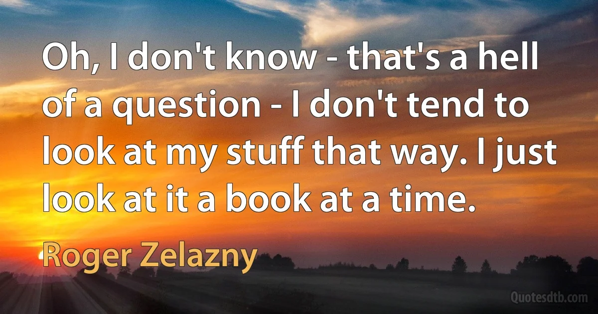 Oh, I don't know - that's a hell of a question - I don't tend to look at my stuff that way. I just look at it a book at a time. (Roger Zelazny)