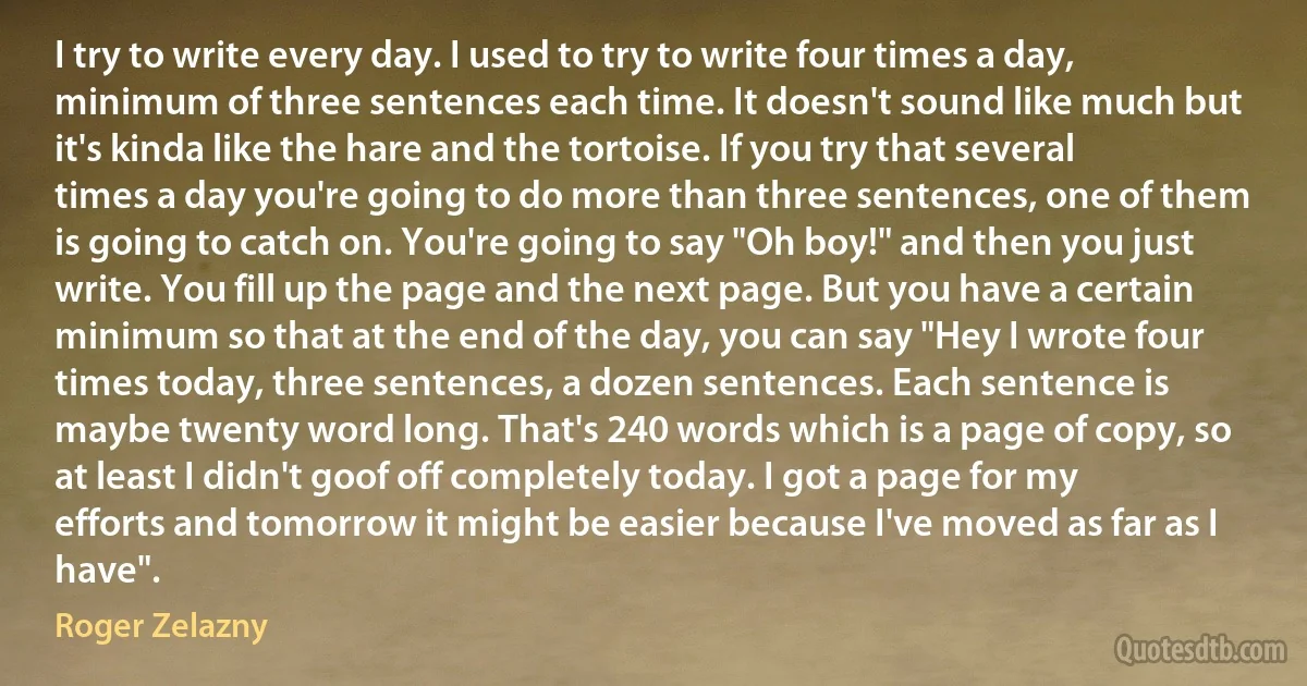 I try to write every day. I used to try to write four times a day, minimum of three sentences each time. It doesn't sound like much but it's kinda like the hare and the tortoise. If you try that several times a day you're going to do more than three sentences, one of them is going to catch on. You're going to say "Oh boy!" and then you just write. You fill up the page and the next page. But you have a certain minimum so that at the end of the day, you can say "Hey I wrote four times today, three sentences, a dozen sentences. Each sentence is maybe twenty word long. That's 240 words which is a page of copy, so at least I didn't goof off completely today. I got a page for my efforts and tomorrow it might be easier because I've moved as far as I have". (Roger Zelazny)