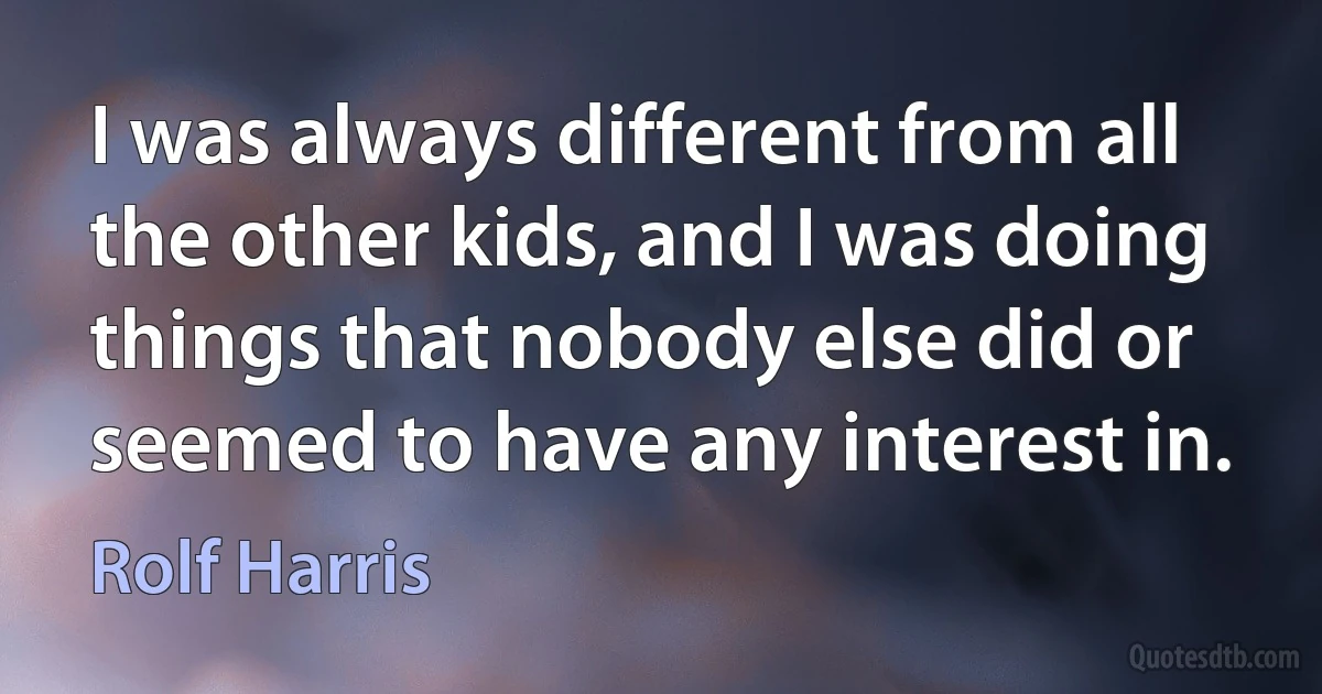 I was always different from all the other kids, and I was doing things that nobody else did or seemed to have any interest in. (Rolf Harris)