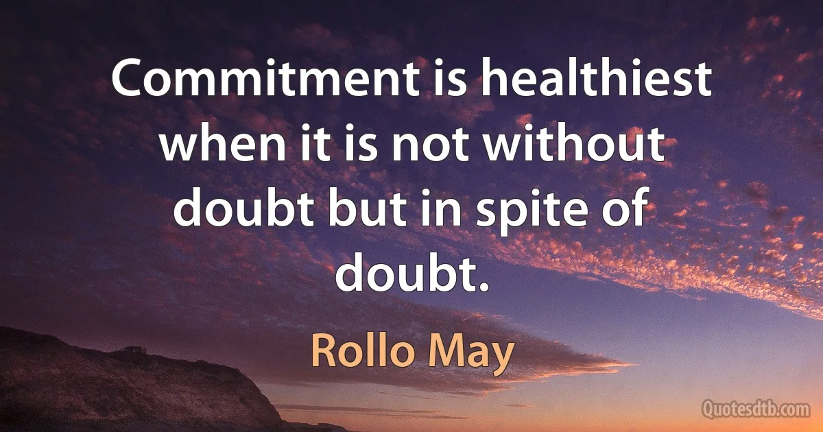 Commitment is healthiest when it is not without doubt but in spite of doubt. (Rollo May)