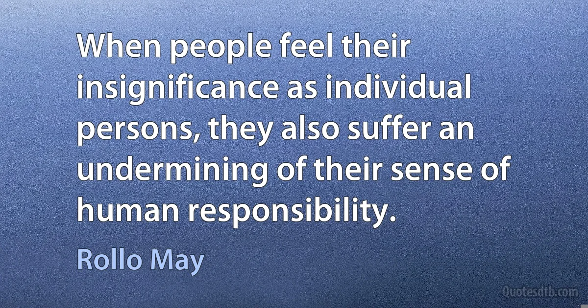 When people feel their insignificance as individual persons, they also suffer an undermining of their sense of human responsibility. (Rollo May)