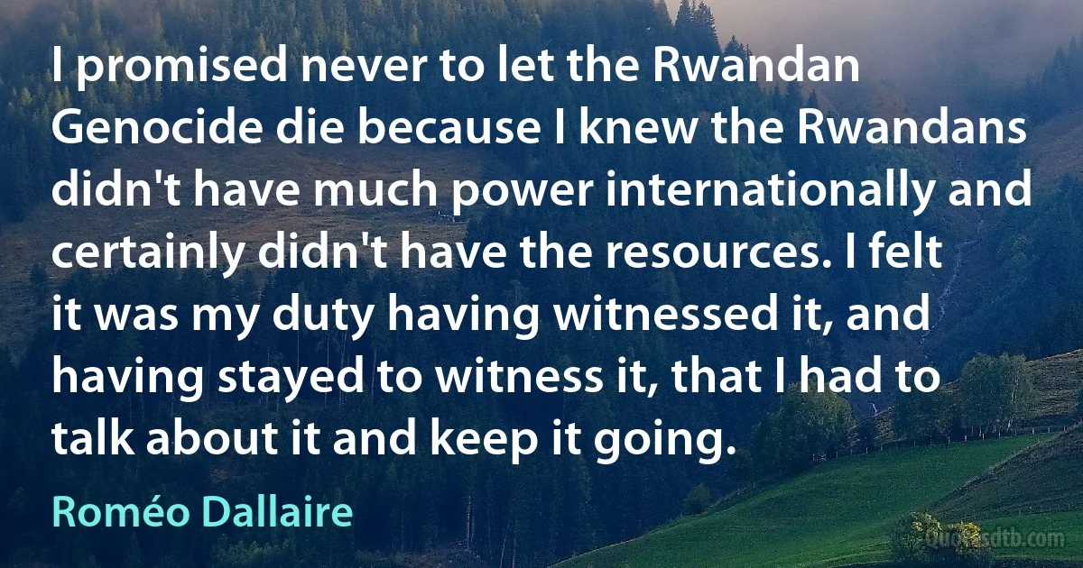 I promised never to let the Rwandan Genocide die because I knew the Rwandans didn't have much power internationally and certainly didn't have the resources. I felt it was my duty having witnessed it, and having stayed to witness it, that I had to talk about it and keep it going. (Roméo Dallaire)