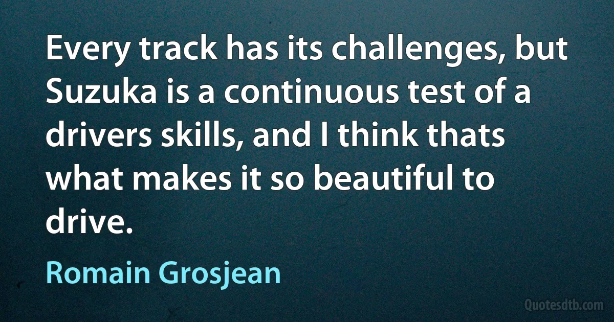 Every track has its challenges, but Suzuka is a continuous test of a drivers skills, and I think thats what makes it so beautiful to drive. (Romain Grosjean)