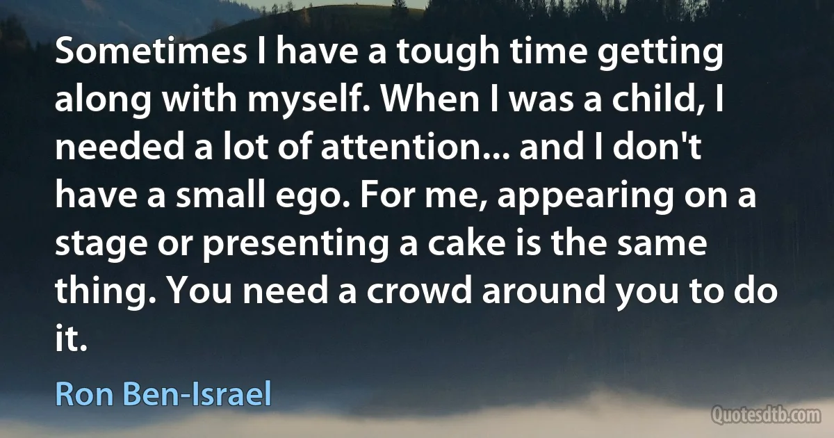 Sometimes I have a tough time getting along with myself. When I was a child, I needed a lot of attention... and I don't have a small ego. For me, appearing on a stage or presenting a cake is the same thing. You need a crowd around you to do it. (Ron Ben-Israel)