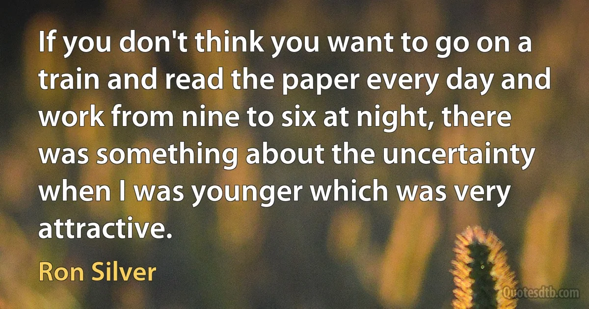 If you don't think you want to go on a train and read the paper every day and work from nine to six at night, there was something about the uncertainty when I was younger which was very attractive. (Ron Silver)