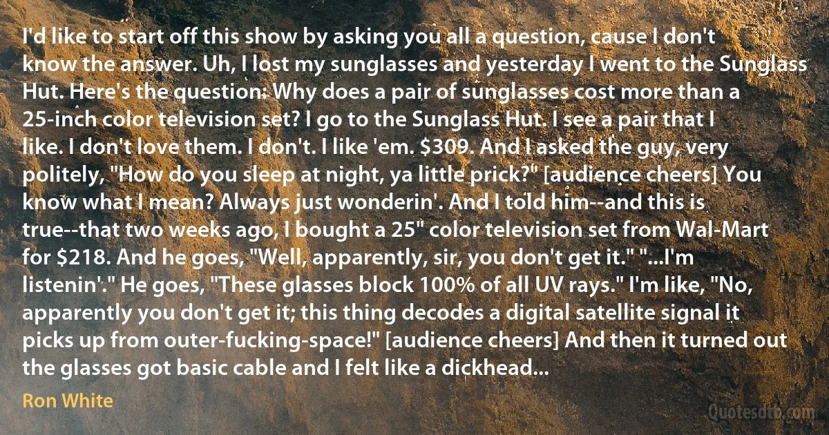 I'd like to start off this show by asking you all a question, cause I don't know the answer. Uh, I lost my sunglasses and yesterday I went to the Sunglass Hut. Here's the question: Why does a pair of sunglasses cost more than a 25-inch color television set? I go to the Sunglass Hut. I see a pair that I like. I don't love them. I don't. I like 'em. $309. And I asked the guy, very politely, "How do you sleep at night, ya little prick?" [audience cheers] You know what I mean? Always just wonderin'. And I told him--and this is true--that two weeks ago, I bought a 25" color television set from Wal-Mart for $218. And he goes, "Well, apparently, sir, you don't get it." "...I'm listenin'." He goes, "These glasses block 100% of all UV rays." I'm like, "No, apparently you don't get it; this thing decodes a digital satellite signal it picks up from outer-fucking-space!" [audience cheers] And then it turned out the glasses got basic cable and I felt like a dickhead... (Ron White)