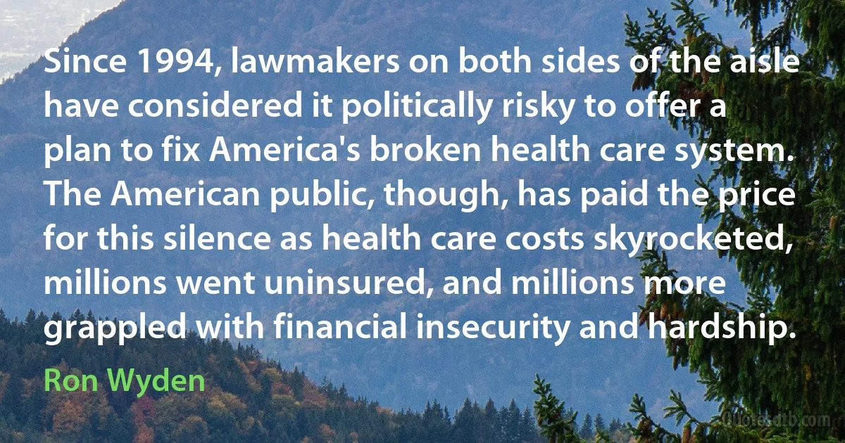 Since 1994, lawmakers on both sides of the aisle have considered it politically risky to offer a plan to fix America's broken health care system. The American public, though, has paid the price for this silence as health care costs skyrocketed, millions went uninsured, and millions more grappled with financial insecurity and hardship. (Ron Wyden)