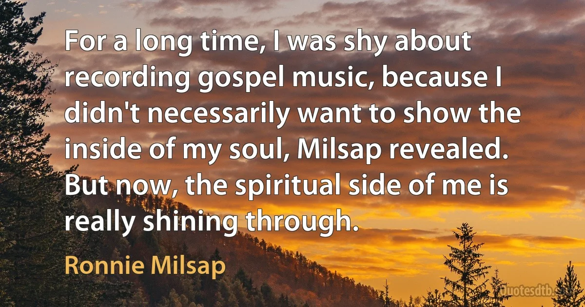 For a long time, I was shy about recording gospel music, because I didn't necessarily want to show the inside of my soul, Milsap revealed. But now, the spiritual side of me is really shining through. (Ronnie Milsap)