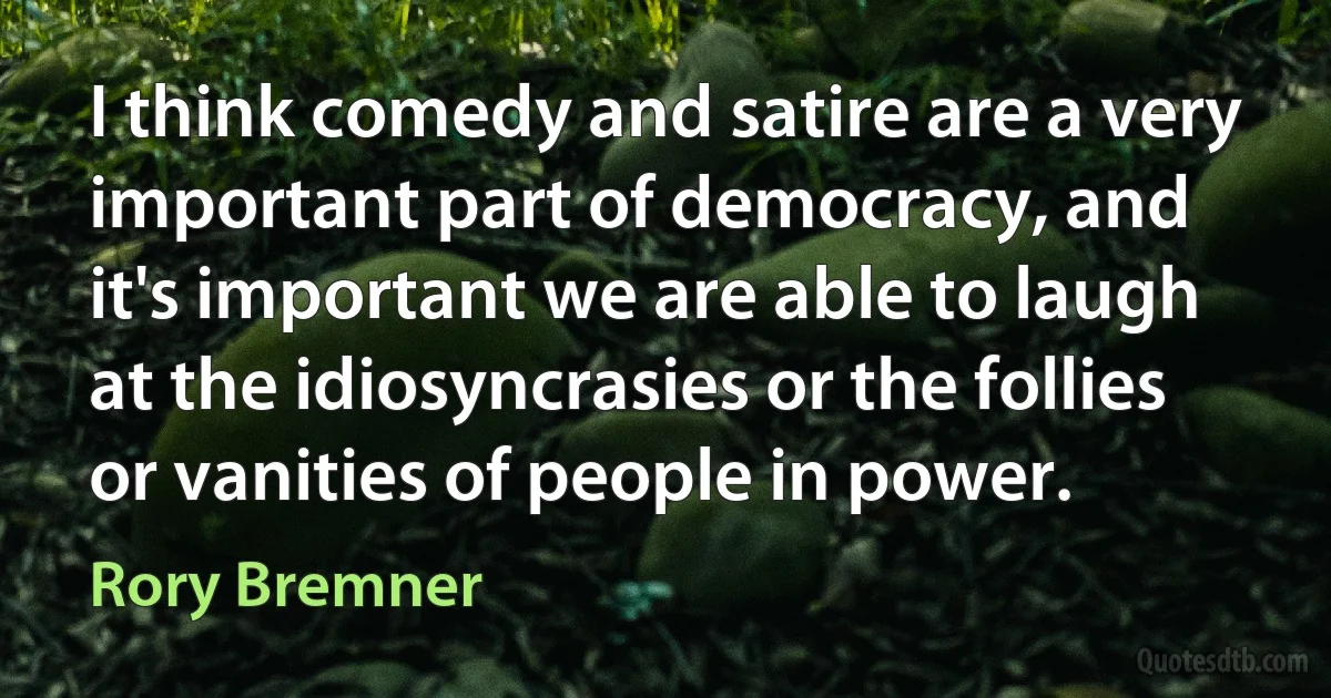 I think comedy and satire are a very important part of democracy, and it's important we are able to laugh at the idiosyncrasies or the follies or vanities of people in power. (Rory Bremner)