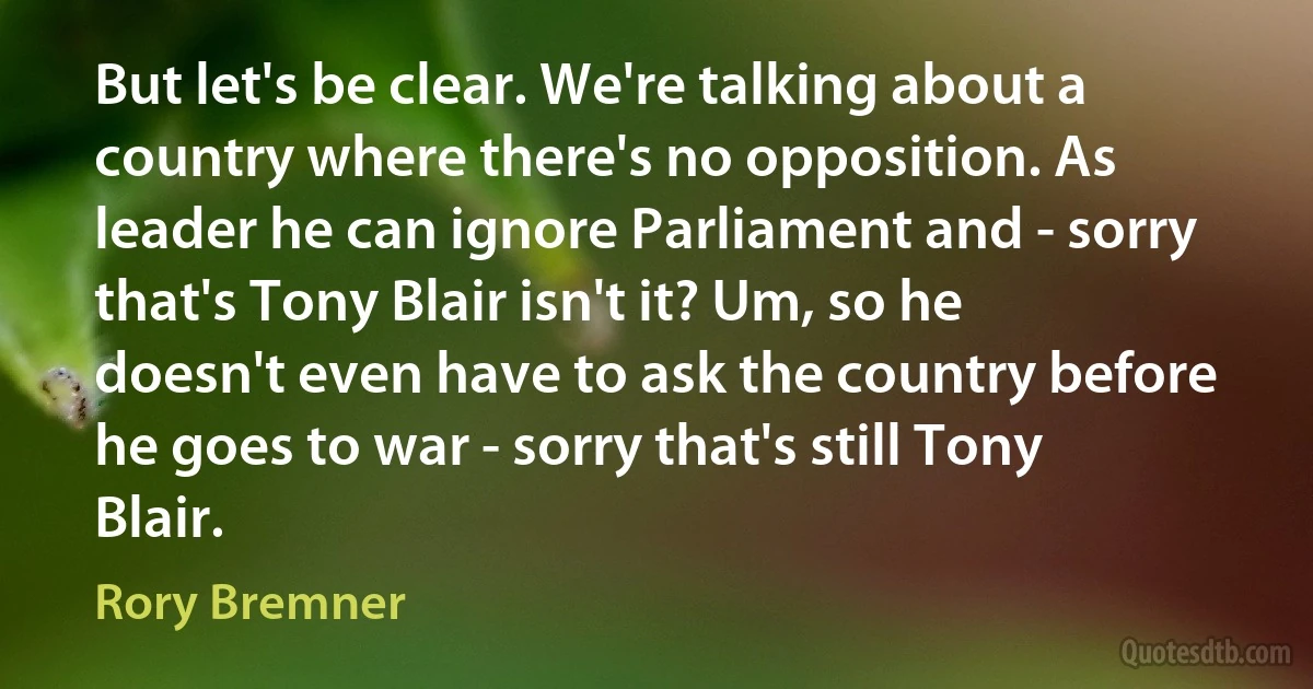 But let's be clear. We're talking about a country where there's no opposition. As leader he can ignore Parliament and - sorry that's Tony Blair isn't it? Um, so he doesn't even have to ask the country before he goes to war - sorry that's still Tony Blair. (Rory Bremner)