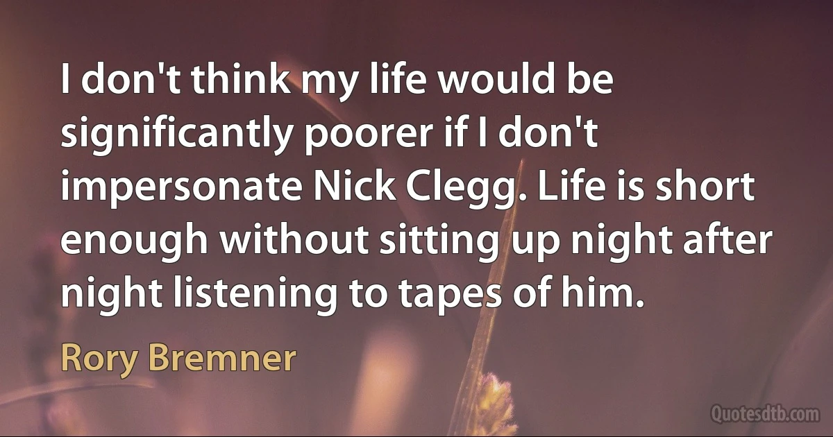 I don't think my life would be significantly poorer if I don't impersonate Nick Clegg. Life is short enough without sitting up night after night listening to tapes of him. (Rory Bremner)