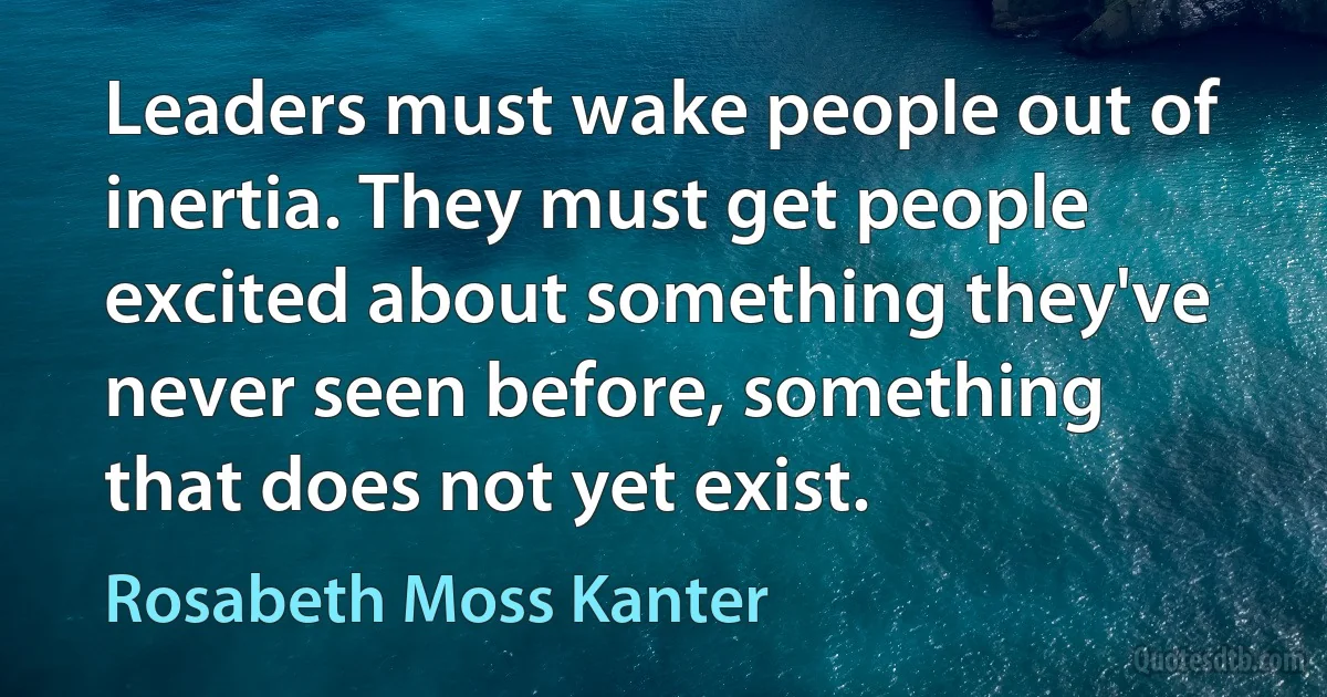 Leaders must wake people out of inertia. They must get people excited about something they've never seen before, something that does not yet exist. (Rosabeth Moss Kanter)