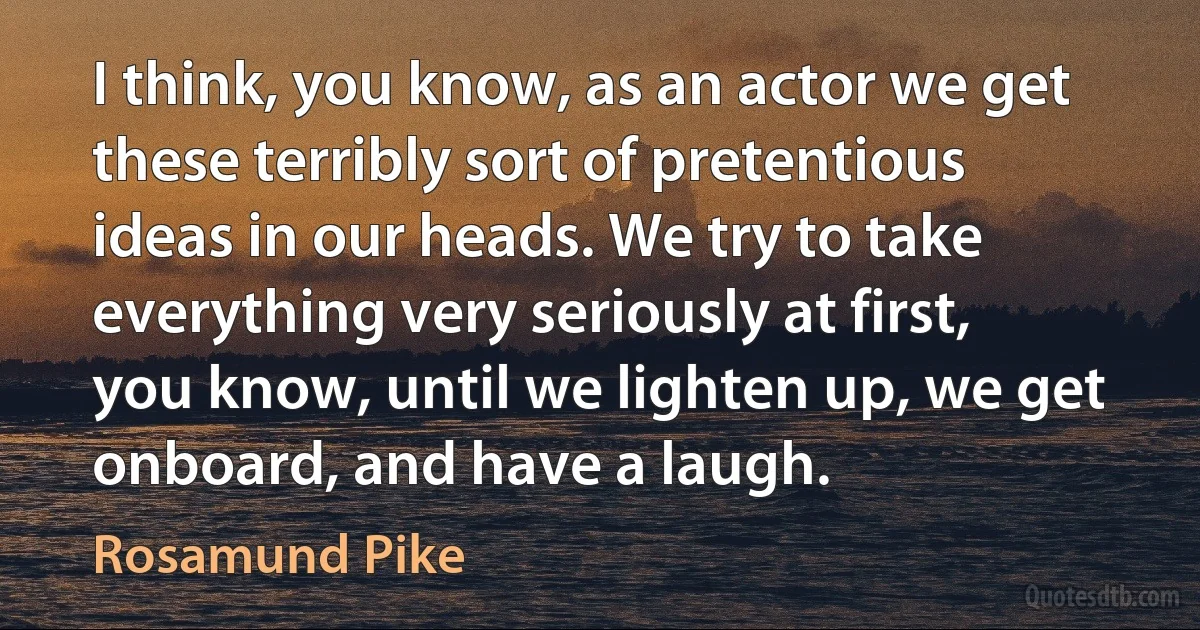 I think, you know, as an actor we get these terribly sort of pretentious ideas in our heads. We try to take everything very seriously at first, you know, until we lighten up, we get onboard, and have a laugh. (Rosamund Pike)