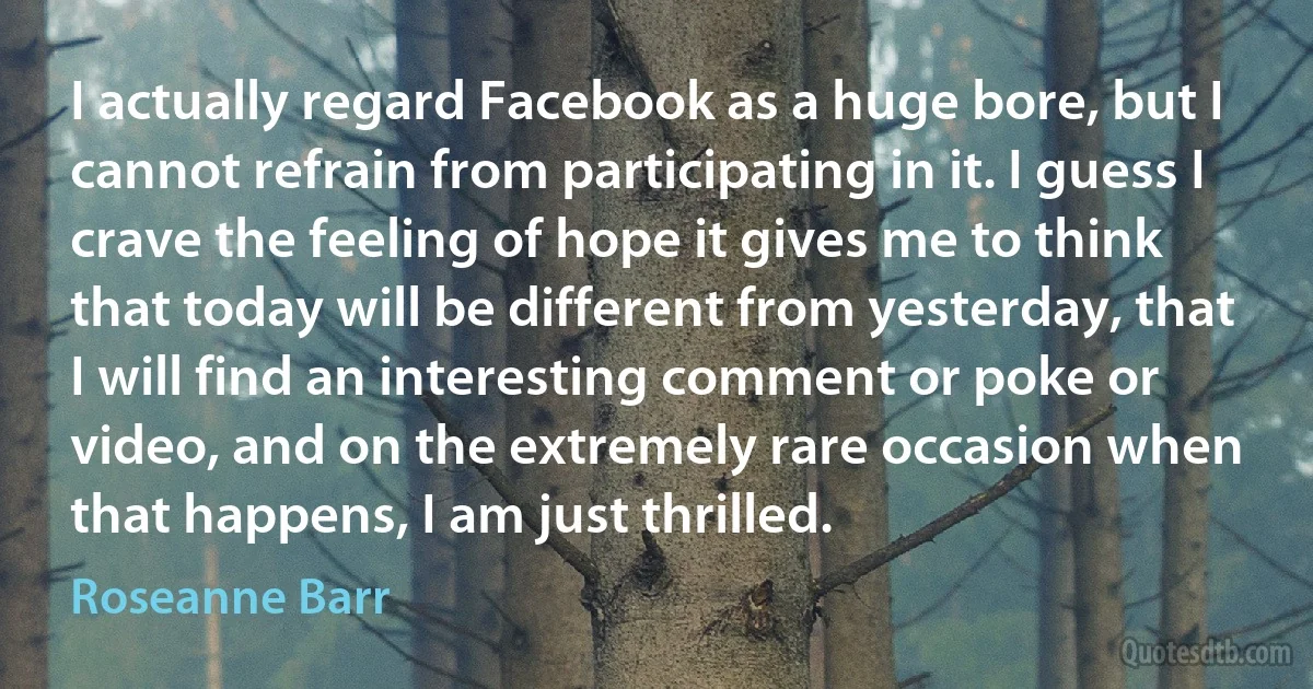 I actually regard Facebook as a huge bore, but I cannot refrain from participating in it. I guess I crave the feeling of hope it gives me to think that today will be different from yesterday, that I will find an interesting comment or poke or video, and on the extremely rare occasion when that happens, I am just thrilled. (Roseanne Barr)