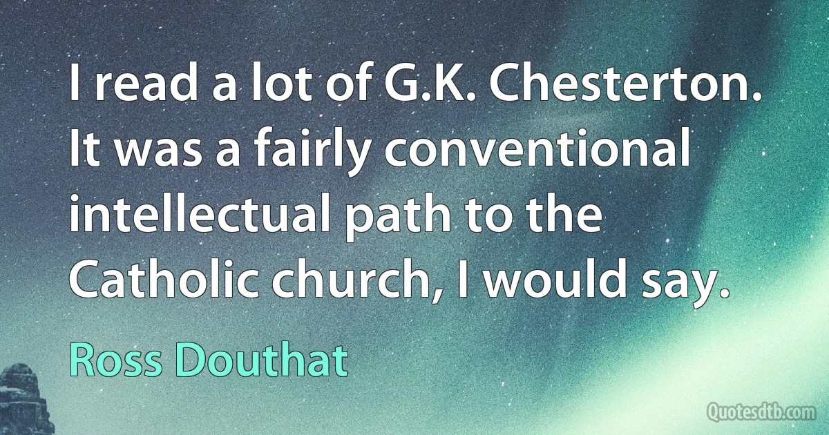 I read a lot of G.K. Chesterton. It was a fairly conventional intellectual path to the Catholic church, I would say. (Ross Douthat)