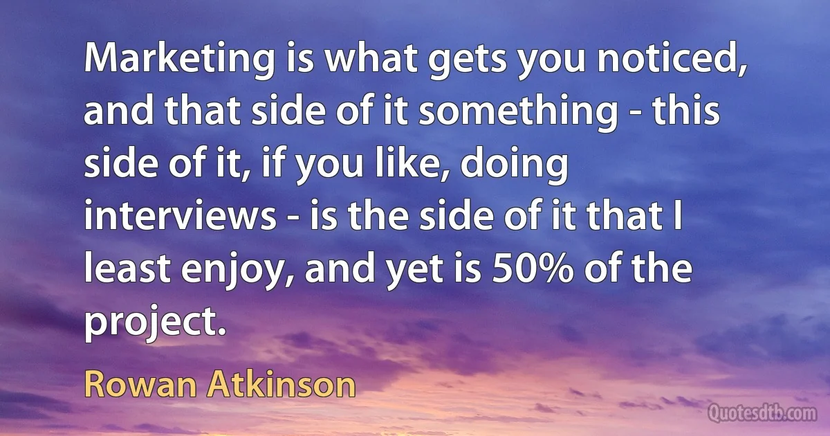 Marketing is what gets you noticed, and that side of it something - this side of it, if you like, doing interviews - is the side of it that I least enjoy, and yet is 50% of the project. (Rowan Atkinson)