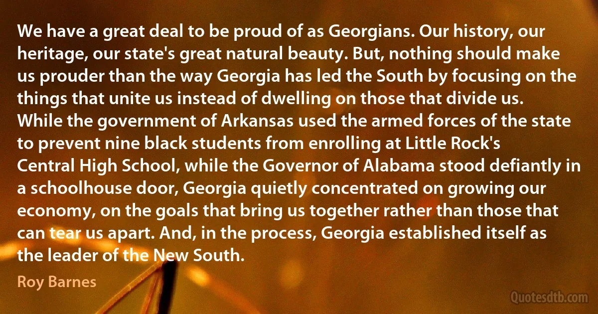 We have a great deal to be proud of as Georgians. Our history, our heritage, our state's great natural beauty. But, nothing should make us prouder than the way Georgia has led the South by focusing on the things that unite us instead of dwelling on those that divide us. While the government of Arkansas used the armed forces of the state to prevent nine black students from enrolling at Little Rock's Central High School, while the Governor of Alabama stood defiantly in a schoolhouse door, Georgia quietly concentrated on growing our economy, on the goals that bring us together rather than those that can tear us apart. And, in the process, Georgia established itself as the leader of the New South. (Roy Barnes)